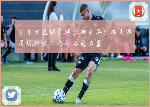 广东女篮球员迪拉娜分享生活美照展现积极心态与治愈力量