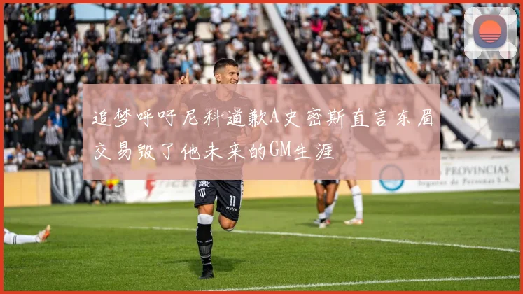追梦呼吁尼科道歉A史密斯直言东眉交易毁了他未来的GM生涯