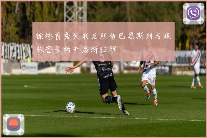 徐彬首秀失利后租借巴恩斯利与狼队签长约开启新征程