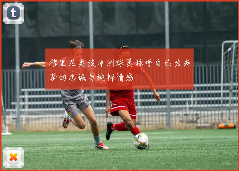穆里尼奥谈非洲球员称呼自己为老爹的忠诚与纯粹情感