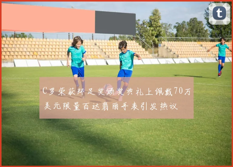 C罗荣获环足奖颁奖典礼上佩戴70万美元限量百达翡丽手表引发热议