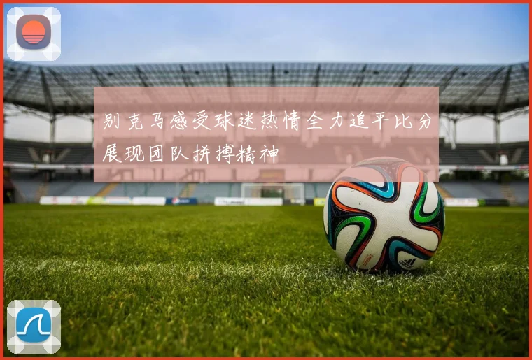 别克马感受球迷热情全力追平比分展现团队拼搏精神