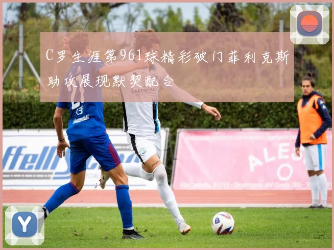 C罗生涯第961球精彩破门菲利克斯助攻展现默契配合