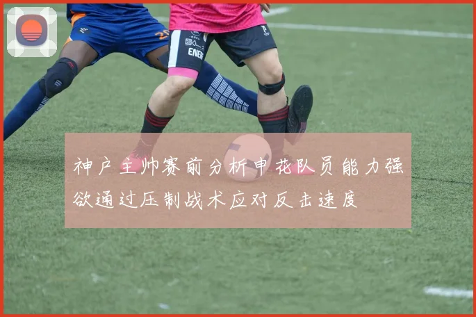 神户主帅赛前分析申花队员能力强欲通过压制战术应对反击速度