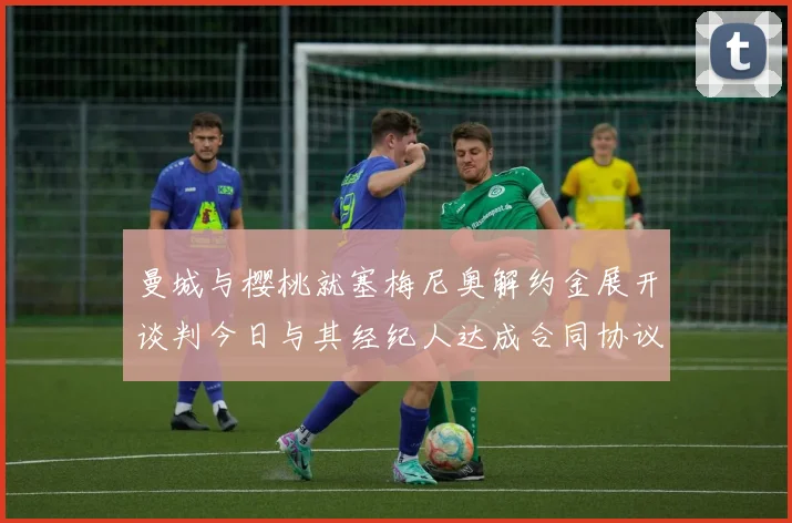 曼城与樱桃就塞梅尼奥解约金展开谈判今日与其经纪人达成合同协议