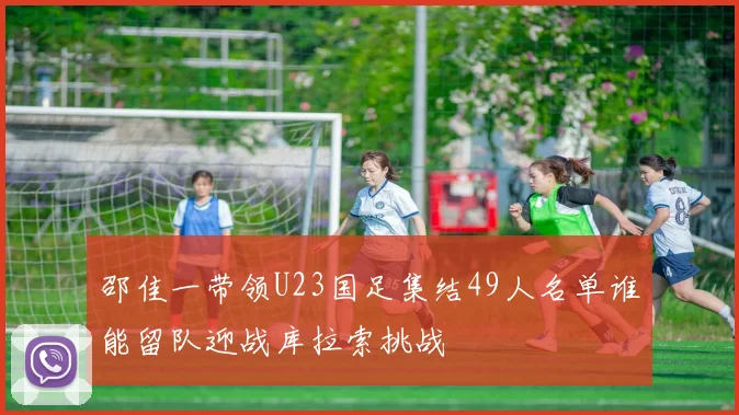 邵佳一带领U23国足集结49人名单谁能留队迎战库拉索挑战
