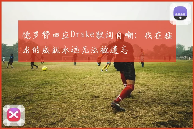 德罗赞回应Drake歌词自嘲：我在猛龙的成就永远无法被遗忘