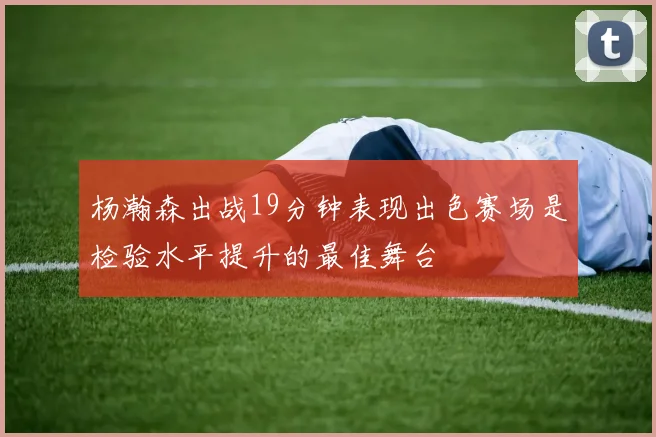 杨瀚森出战19分钟表现出色赛场是检验水平提升的最佳舞台