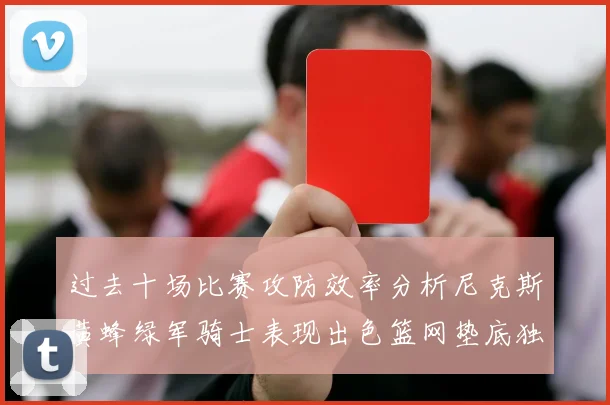 过去十场比赛攻防效率分析尼克斯黄蜂绿军骑士表现出色篮网垫底独占鳌头