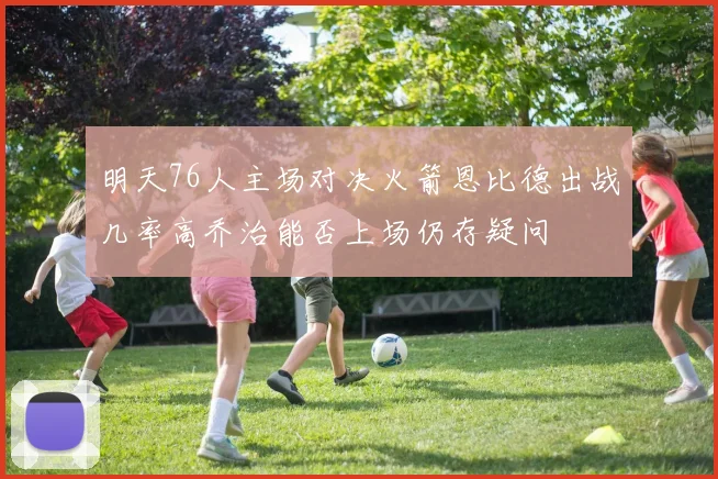 明天76人主场对决火箭恩比德出战几率高乔治能否上场仍存疑问