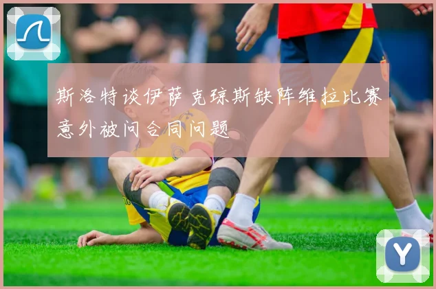 斯洛特谈伊萨克琼斯缺阵维拉比赛意外被问合同问题