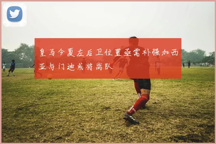 皇马今夏左后卫位置亟需补强加西亚与门迪或将离队