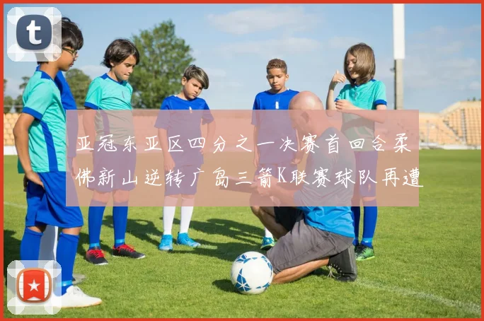 亚冠东亚区四分之一决赛首回合柔佛新山逆转广岛三箭K联赛球队再遭不胜困扰