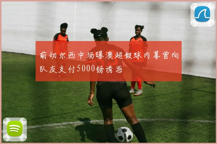 前切尔西中场曝澳超假球内幕曾向队友支付5000镑诱惑