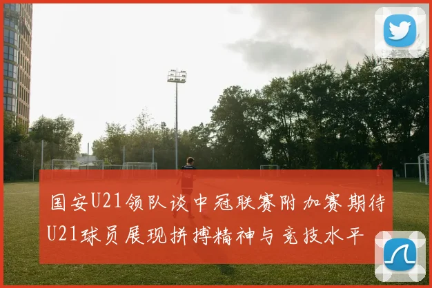 国安U21领队谈中冠联赛附加赛期待U21球员展现拼搏精神与竞技水平