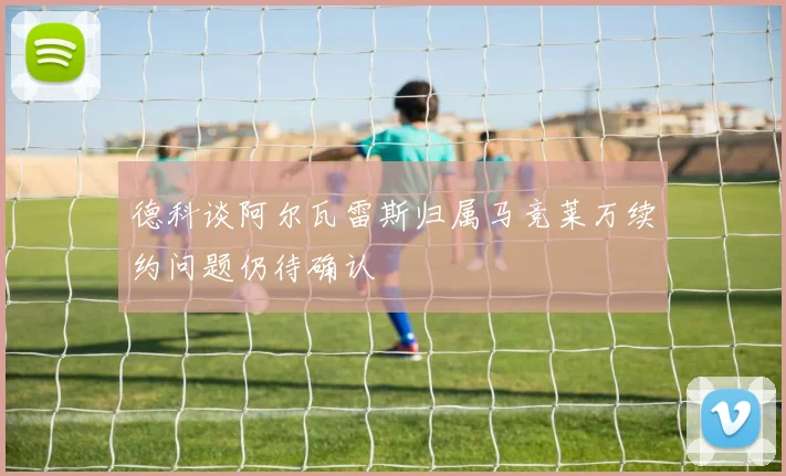 德科谈阿尔瓦雷斯归属马竞莱万续约问题仍待确认